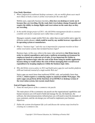 Case Study Questions
1. When compared to traditional desktop customers, why are mobile phone users much
more likely to book a room or airline reservation for the same day?
Mobile users, especially business travelers, often have no desktop or rarely use it
because they are traveling. On the road, their travel plans change frequently and
require the ability to change flights and reservations on the same days as they
are traveling.
2. In the mobile design project of 2011, why did Orbitz management decide to construct
a mobile web site for corporate users rather than a native app?
Managers wanted a single mobile Web site, rather than several mobile native apps for
different mobile phones, which could be used by any mobile browser regardless of
its operating system or manufacture.
3. What is “business logic” and why was it important for corporate travelers to have
online reservation systems that included business logic?
Business logic, in this case, refers to the many rules and policies that firms issue in
order to control expenditures and create a uniform accounting environment for
employees based on a coherent set of rules. It was important for Orbitz to
capture the business logic rules for each of the firms using its mobile application
because doing so would reduce the costs of firms managing their overall travel
expenditures by keeping employees within the business logic rules.
4. Why did Orbitz reverse policy in 2012 and build native apps for each mobile platform
(iOS and Android) instead of a single mobile Web site?
Native apps are much faster than traditional HTML code, and probably faster than
HTML5, which requires a rendering engine to construct mobile Web pages. The
native apps can perform all the functions of an HTML5 or desktop version of
the reservation system, but execute much faster.
End-of-Chapter Questions
1. Name the main pieces of the e-commerce site puzzle.
The main pieces of the e-commerce site puzzle are the organizational capabilities and
human resources you will need to build and manage the site, the hardware, the
software, the telecommunications infrastructure you will need to meet the demands of
your customers, and the site design you will need to implement your business
objectives.
2. Define the systems development life cycle and discuss the various steps involved in
creating an e-commerce site.
Copyright © 2014 Pearson Education, Inc. Publishing as Prentice Hall
7
 