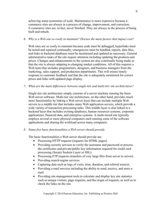 achieving some economies of scale. Maintenance is more expensive because e-
commerce sites are always in a process of change, improvement, and correction.
E-commerce sites are, in fact, never finished. They are always in the process of being
built and rebuilt.
6. Why is a Web site so costly to maintain? Discuss the main factors that impact cost?
Web sites are so costly to maintain because code must be debugged; hyperlinks must
be tested and repaired continually; emergencies must be handled; reports, data files,
and links to backend databases must be maintained and updated as necessary. General
administrative tasks of the site require attention including updating the products and
prices. Changes and enhancements to the system are also continually being made so
that the site is always adapting to changing market conditions. All of this requires a
Web team that includes programmers, designers, and business managers from the
marketing, sales support, and production departments. This will ensure timely
response to customer feedback and that the site is adequately monitored for correct
prices and links with updated page display.
7. What are the main differences between single-tier and multi-tier site architectures?
Single-tier site architecture simply consists of a server machine running the basic
Web server software. Multi-tier site architecture, on the other hand, provides much
more functionality by linking a Web server layer that can include multiple Web
servers to a middle tier that includes many Web application servers, which provide a
wide variety of transaction processing tasks. This middle layer is also linked to a
backend layer that includes existing databases, human resources systems, corporate
applications, financial data, and enterprise systems. A multi-tiered site typically
employs several or more physical computers each running some of the software
applications and sharing the workload across many computers.
8. Name five basic functionalities a Web server should provide.
The basic functionalities a Web server should provide are:
• Processing HTTP requests (requests for HTML pages).
• Providing security services to verify the username and password or process
the certificates and private/public key information required for credit card
processing (Secure Sockets Layer or SSL).
• Processing FTP requests (transfers of very large files from server to server).
• Providing search engine services.
• Capturing data such as logs of visits, time, duration, and referral sources.
• Providing e-mail services including the ability to send, receive, and store e-
mail.
• Providing site management tools to calculate and display key site statistics
such as unique visitors, page requests, and the origin of requests, as well as to
check the links on the site.
Copyright © 2014 Pearson Education, Inc. Publishing as Prentice Hall
9
 