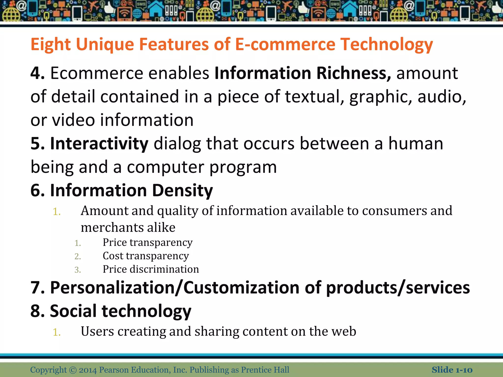 Eight Unique Features of E-commerce Technology
4. Ecommerce enables Information Richness, amount
of detail contained in a piece of textual, graphic, audio,
or video information
5. Interactivity dialog that occurs between a human
being and a computer program
6. Information Density
1. Amount and quality of information available to consumers and
merchants alike
1. Price transparency
2. Cost transparency
3. Price discrimination
7. Personalization/Customization of products/services
8. Social technology
1. Users creating and sharing content on the web
Copyright © 2014 Pearson Education, Inc. Publishing as Prentice Hall Slide 1-10
 