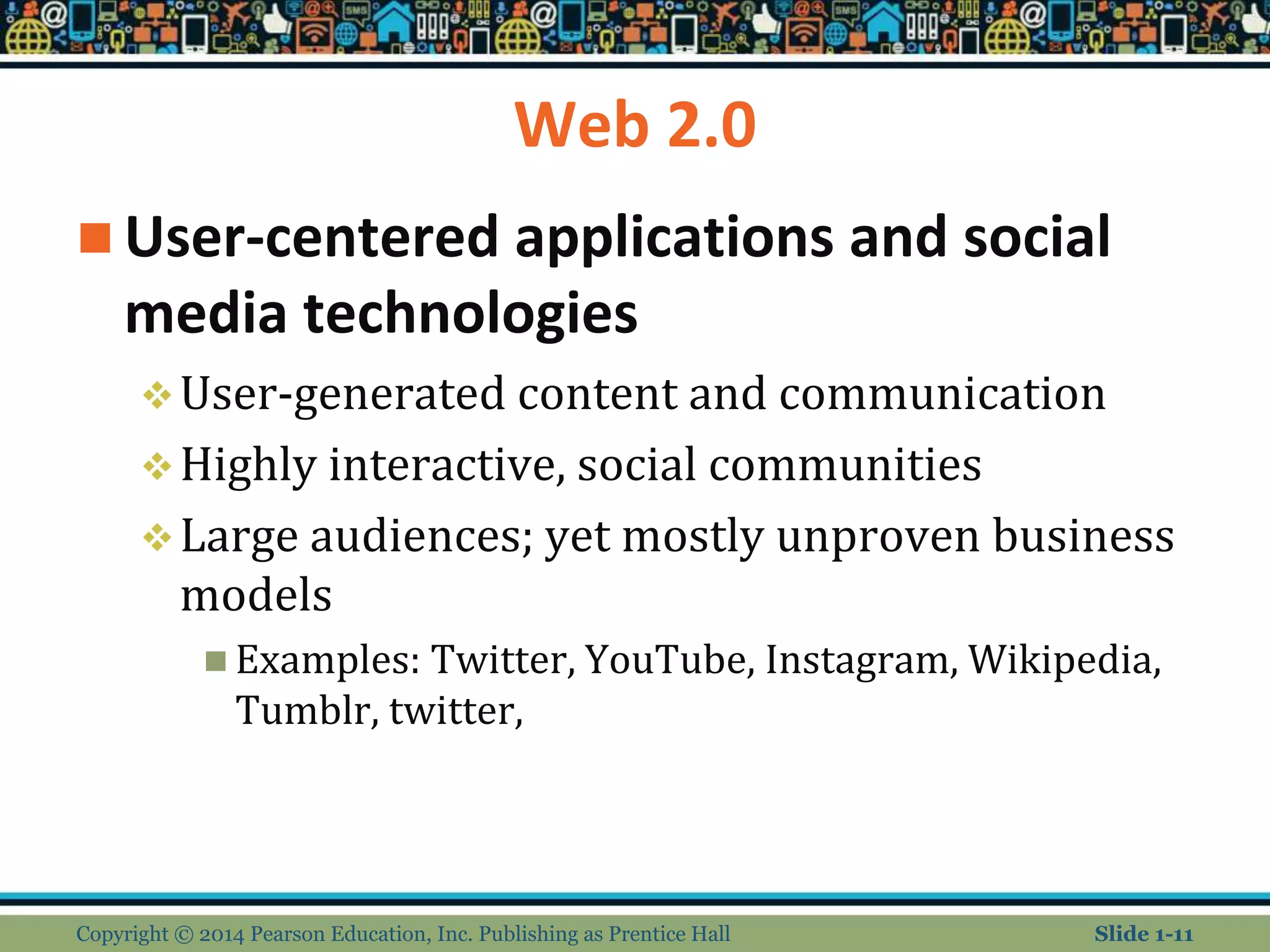 Web 2.0
 User-centered applications and social
media technologies
User-generated content and communication
Highly interactive, social communities
Large audiences; yet mostly unproven business
models
 Examples: Twitter, YouTube, Instagram, Wikipedia,
Tumblr, twitter,
Copyright © 2014 Pearson Education, Inc. Publishing as Prentice Hall Slide 1-11
 