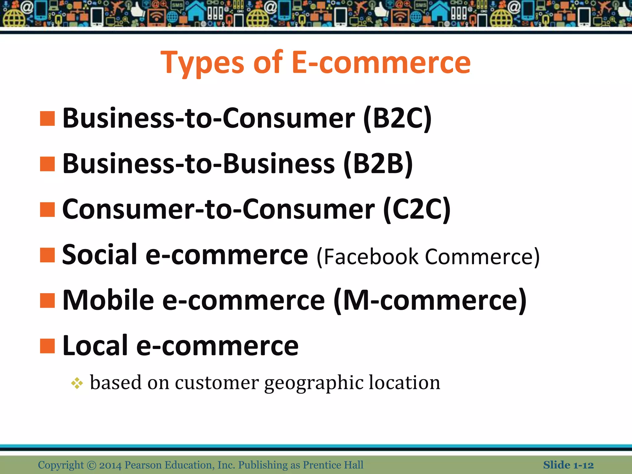 Types of E-commerce
 Business-to-Consumer (B2C)
 Business-to-Business (B2B)
 Consumer-to-Consumer (C2C)
 Social e-commerce (Facebook Commerce)
 Mobile e-commerce (M-commerce)
 Local e-commerce
 based on customer geographic location
Copyright © 2014 Pearson Education, Inc. Publishing as Prentice Hall Slide 1-12
 