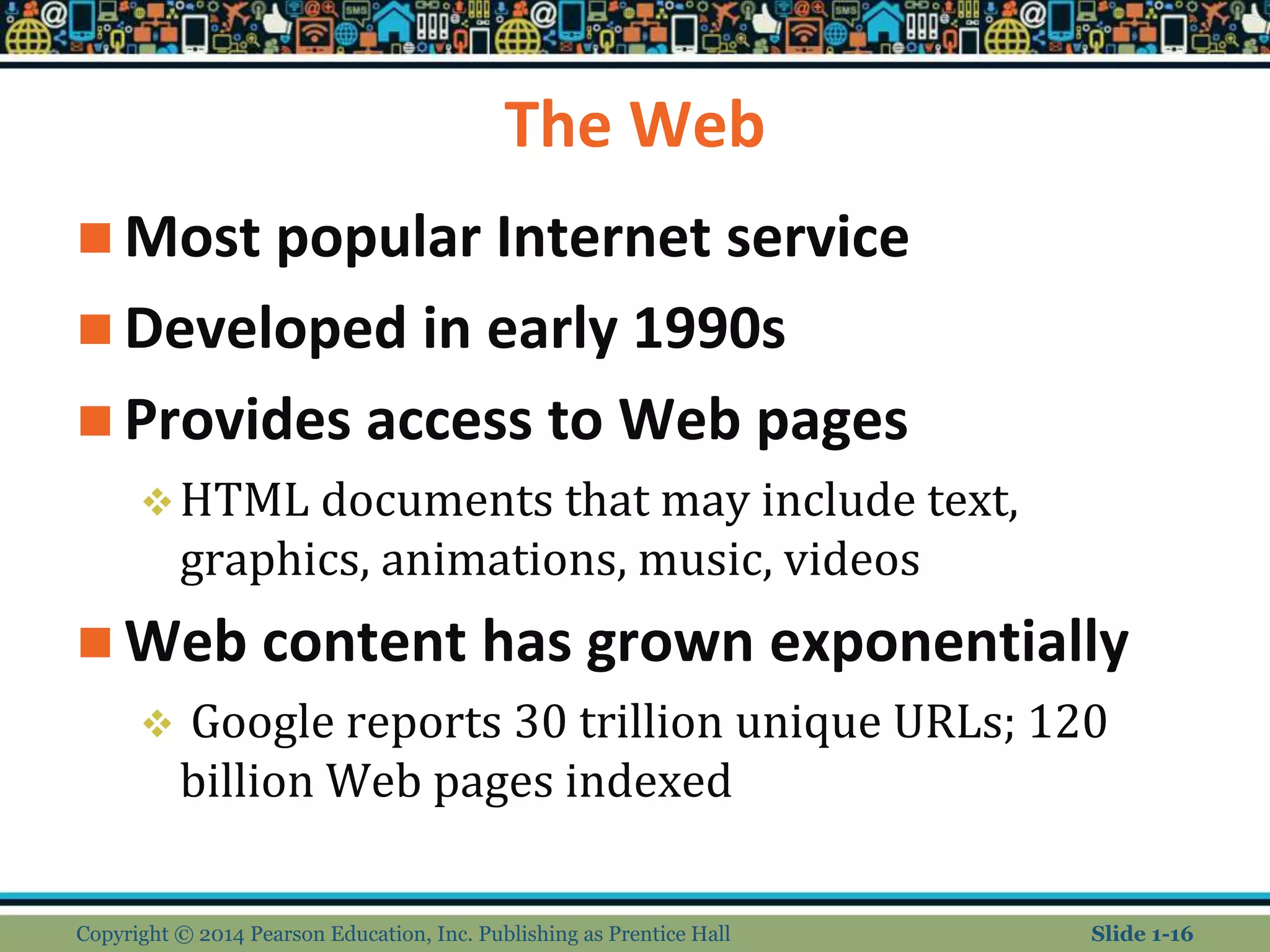 The Web
 Most popular Internet service
 Developed in early 1990s
 Provides access to Web pages
HTML documents that may include text,
graphics, animations, music, videos
 Web content has grown exponentially
 Google reports 30 trillion unique URLs; 120
billion Web pages indexed
Copyright © 2014 Pearson Education, Inc. Publishing as Prentice Hall Slide 1-16
 