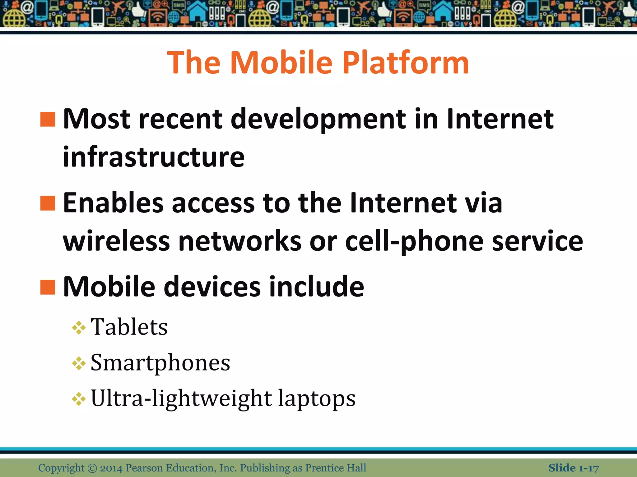 The Mobile Platform
 Most recent development in Internet
infrastructure
 Enables access to the Internet via
wireless networks or cell-phone service
 Mobile devices include
Tablets
Smartphones
Ultra-lightweight laptops
Copyright © 2014 Pearson Education, Inc. Publishing as Prentice Hall Slide 1-17
 