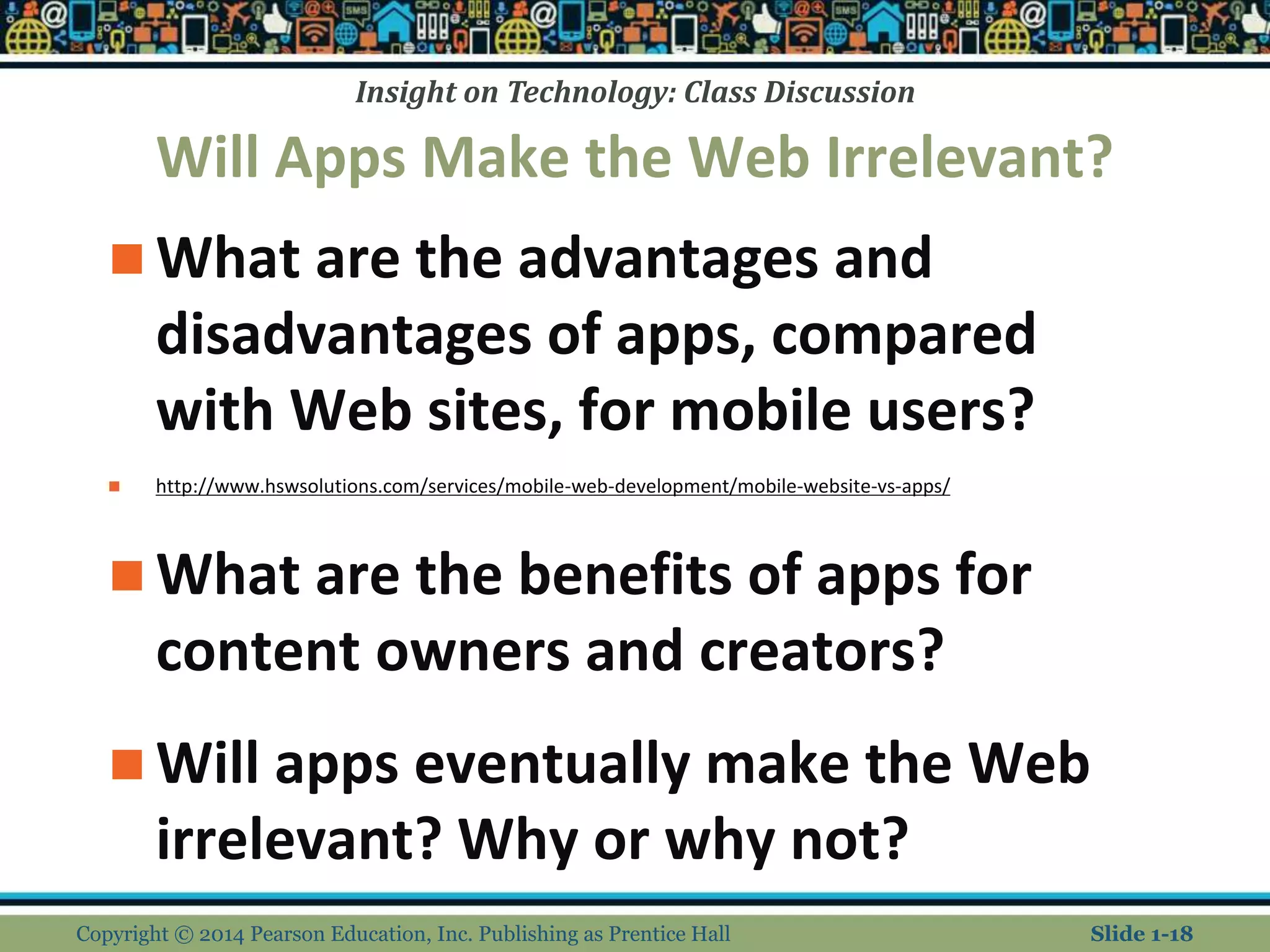 Insight on Technology: Class Discussion
Will Apps Make the Web Irrelevant?
 What are the advantages and
disadvantages of apps, compared
with Web sites, for mobile users?
 http://www.hswsolutions.com/services/mobile-web-development/mobile-website-vs-apps/
 What are the benefits of apps for
content owners and creators?
 Will apps eventually make the Web
irrelevant? Why or why not?
Copyright © 2014 Pearson Education, Inc. Publishing as Prentice Hall Slide 1-18
 