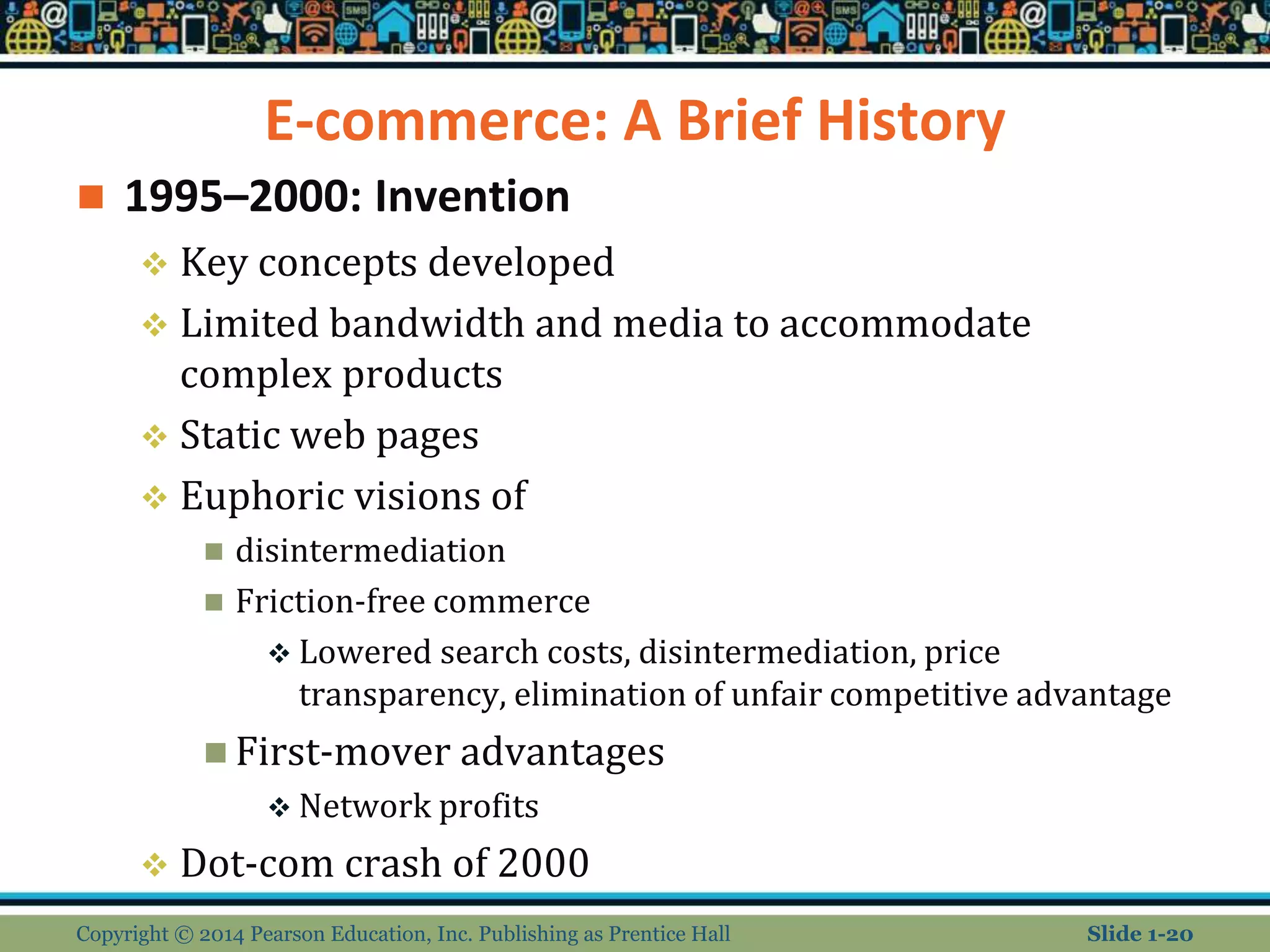 E-commerce: A Brief History
 1995–2000: Invention
 Key concepts developed
 Limited bandwidth and media to accommodate
complex products
 Static web pages
 Euphoric visions of
 disintermediation
 Friction-free commerce
 Lowered search costs, disintermediation, price
transparency, elimination of unfair competitive advantage
 First-mover advantages
 Network profits
 Dot-com crash of 2000
Copyright © 2014 Pearson Education, Inc. Publishing as Prentice Hall Slide 1-20
 