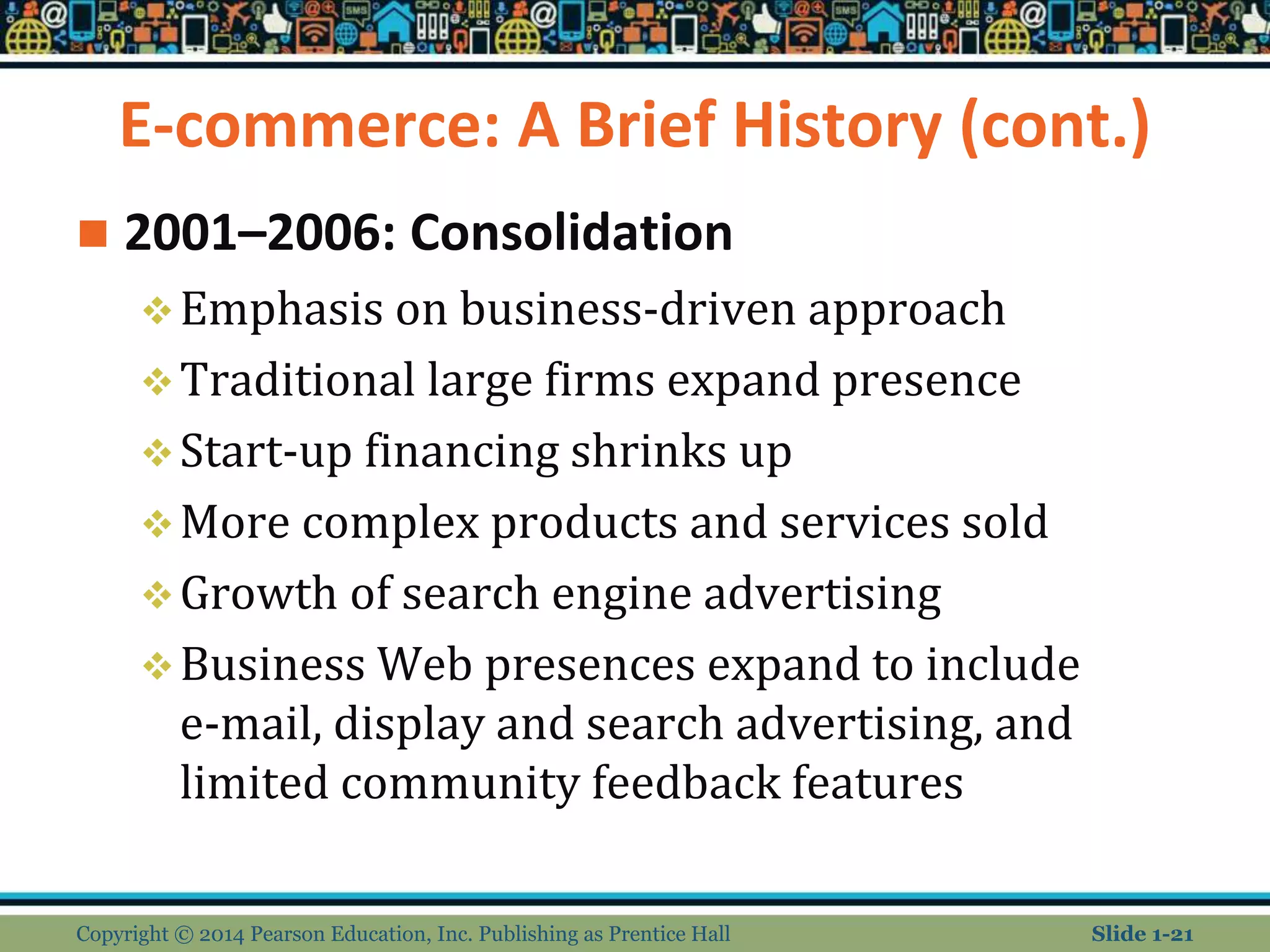 E-commerce: A Brief History (cont.)
 2001–2006: Consolidation
Emphasis on business-driven approach
Traditional large firms expand presence
Start-up financing shrinks up
More complex products and services sold
Growth of search engine advertising
Business Web presences expand to include
e-mail, display and search advertising, and
limited community feedback features
Copyright © 2014 Pearson Education, Inc. Publishing as Prentice Hall Slide 1-21
 