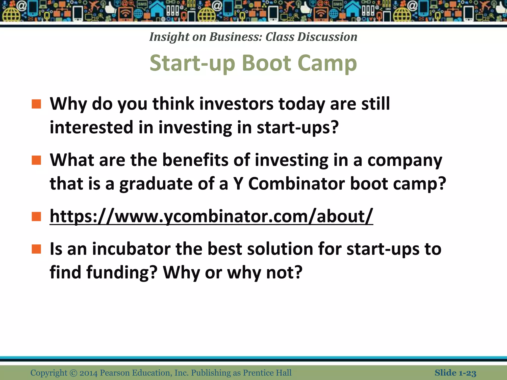 Insight on Business: Class Discussion
Start-up Boot Camp
 Why do you think investors today are still
interested in investing in start-ups?
 What are the benefits of investing in a company
that is a graduate of a Y Combinator boot camp?
 https://www.ycombinator.com/about/
 Is an incubator the best solution for start-ups to
find funding? Why or why not?
Copyright © 2014 Pearson Education, Inc. Publishing as Prentice Hall Slide 1-23
 