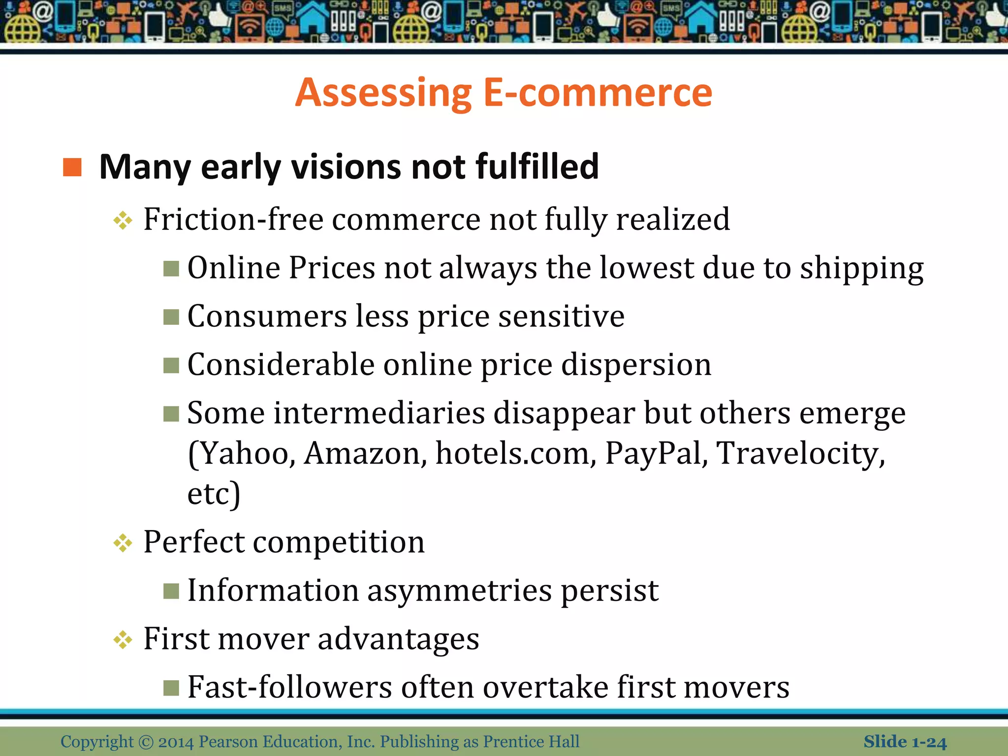 Assessing E-commerce
 Many early visions not fulfilled
 Friction-free commerce not fully realized
 Online Prices not always the lowest due to shipping
 Consumers less price sensitive
 Considerable online price dispersion
 Some intermediaries disappear but others emerge
(Yahoo, Amazon, hotels.com, PayPal, Travelocity,
etc)
 Perfect competition
 Information asymmetries persist
 First mover advantages
 Fast-followers often overtake first movers
Copyright © 2014 Pearson Education, Inc. Publishing as Prentice Hall Slide 1-24
 