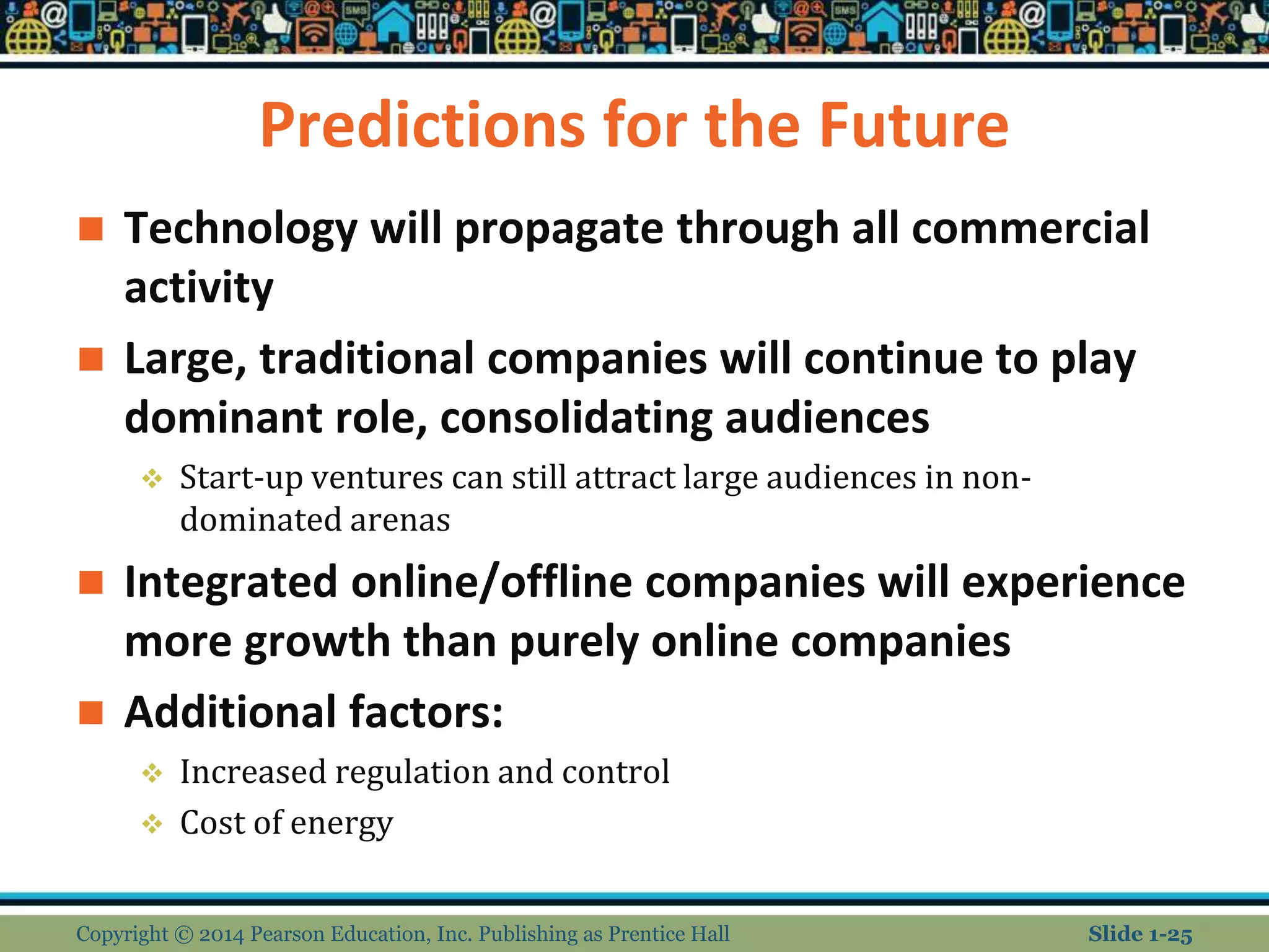 Predictions for the Future
 Technology will propagate through all commercial
activity
 Large, traditional companies will continue to play
dominant role, consolidating audiences
 Start-up ventures can still attract large audiences in non-
dominated arenas
 Integrated online/offline companies will experience
more growth than purely online companies
 Additional factors:
 Increased regulation and control
 Cost of energy
Copyright © 2014 Pearson Education, Inc. Publishing as Prentice Hall Slide 1-25
 