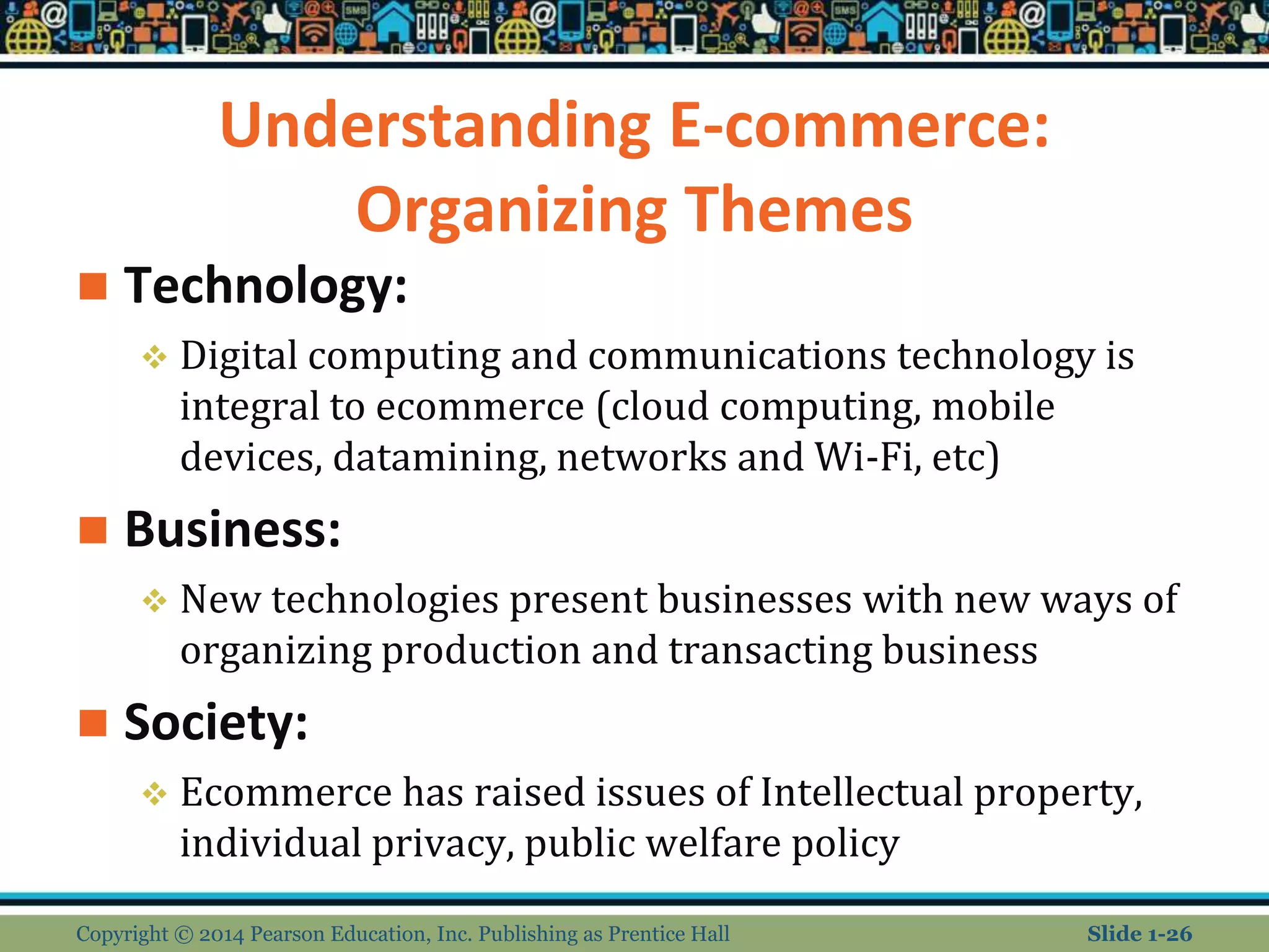 Understanding E-commerce:
Organizing Themes
 Technology:
 Digital computing and communications technology is
integral to ecommerce (cloud computing, mobile
devices, datamining, networks and Wi-Fi, etc)
 Business:
 New technologies present businesses with new ways of
organizing production and transacting business
 Society:
 Ecommerce has raised issues of Intellectual property,
individual privacy, public welfare policy
Copyright © 2014 Pearson Education, Inc. Publishing as Prentice Hall Slide 1-26
 