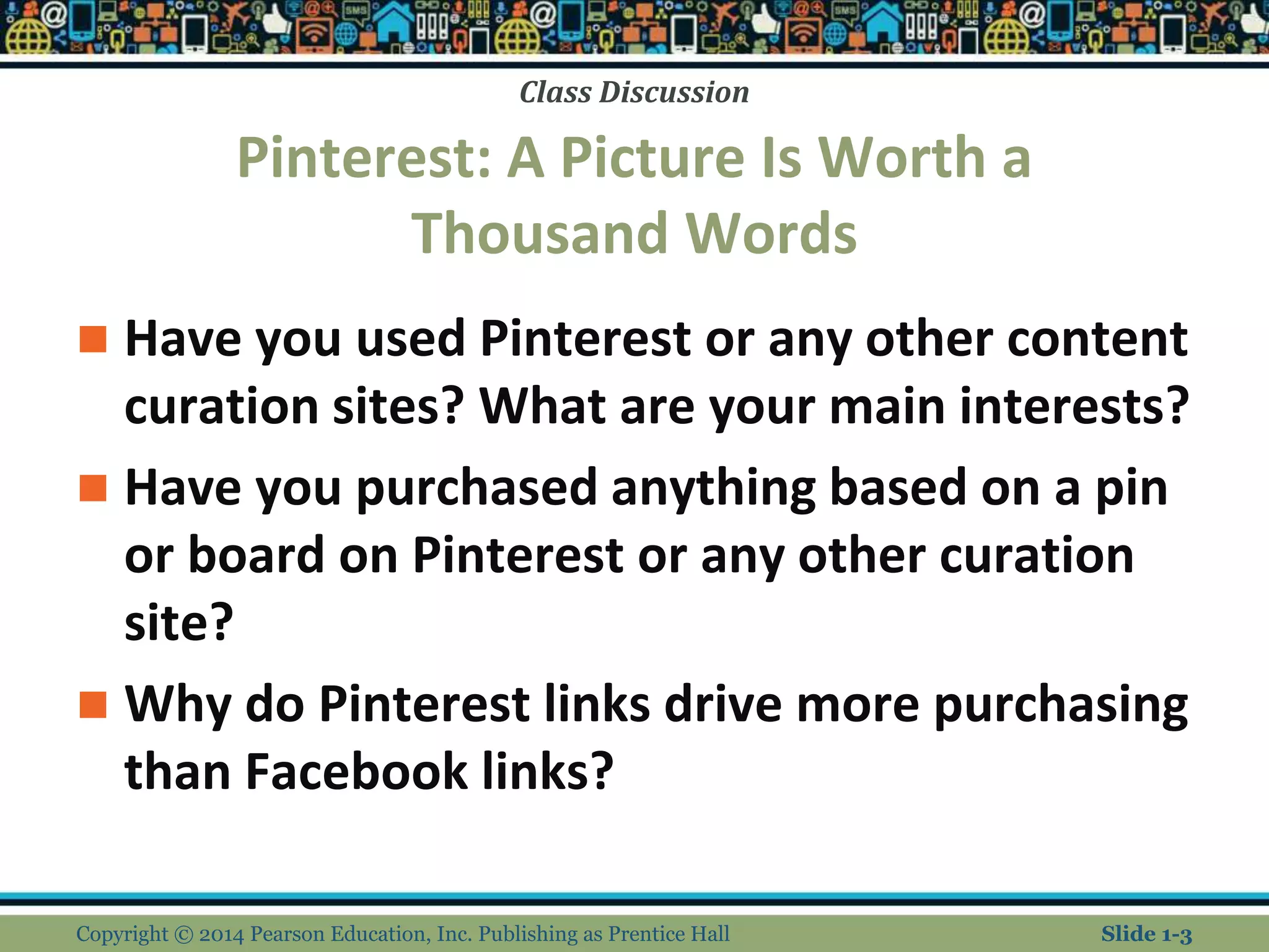 Class Discussion
Pinterest: A Picture Is Worth a
Thousand Words
 Have you used Pinterest or any other content
curation sites? What are your main interests?
 Have you purchased anything based on a pin
or board on Pinterest or any other curation
site?
 Why do Pinterest links drive more purchasing
than Facebook links?
Copyright © 2014 Pearson Education, Inc. Publishing as Prentice Hall Slide 1-3
 