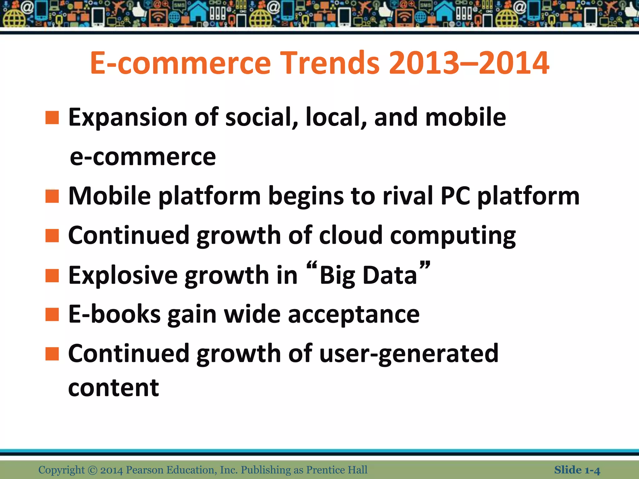 E-commerce Trends 2013–2014
 Expansion of social, local, and mobile
e-commerce
 Mobile platform begins to rival PC platform
 Continued growth of cloud computing
 Explosive growth in “Big Data”
 E-books gain wide acceptance
 Continued growth of user-generated
content
Copyright © 2014 Pearson Education, Inc. Publishing as Prentice Hall Slide 1-4
 