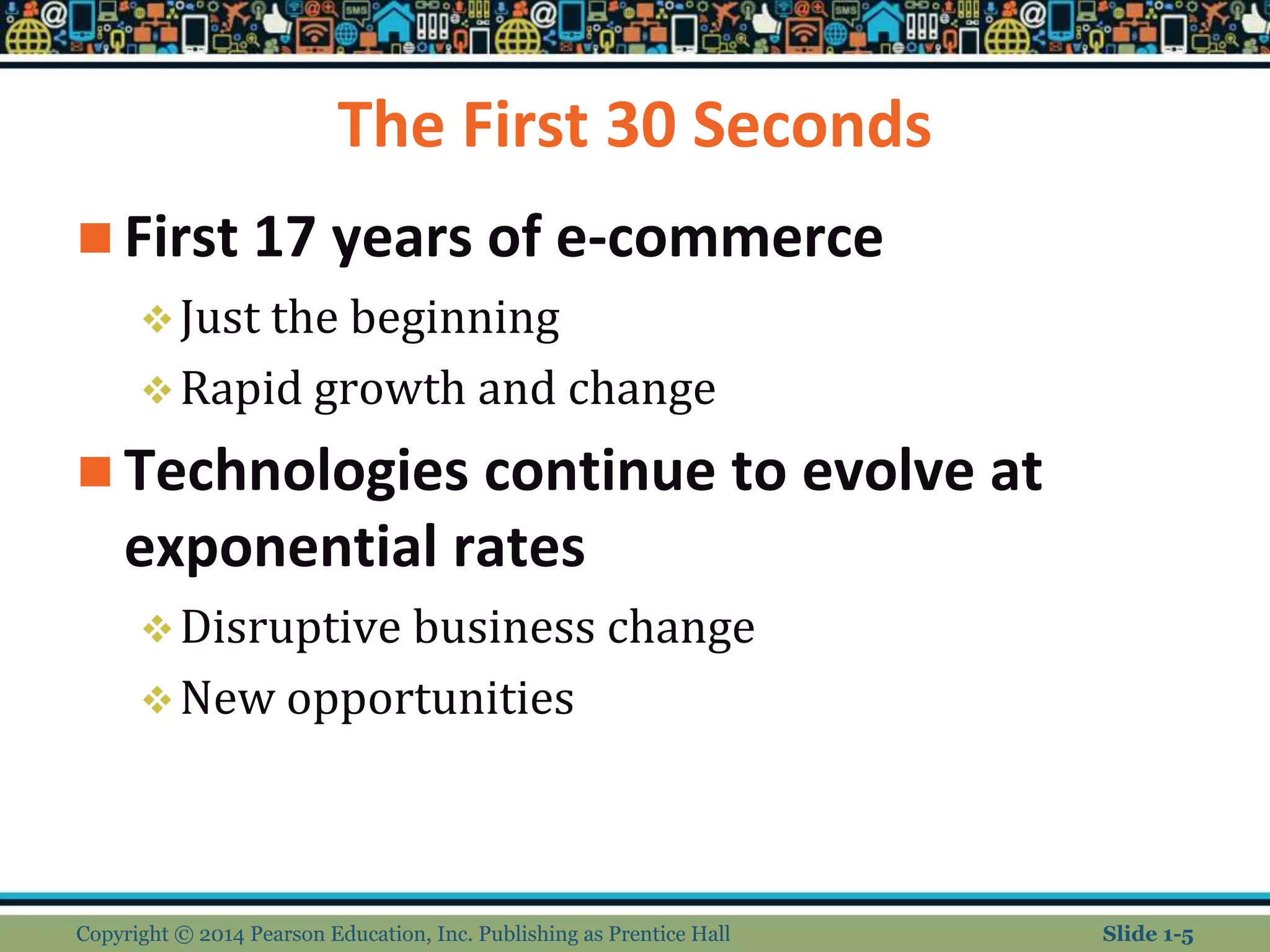 The First 30 Seconds
 First 17 years of e-commerce
Just the beginning
Rapid growth and change
 Technologies continue to evolve at
exponential rates
Disruptive business change
New opportunities
Copyright © 2014 Pearson Education, Inc. Publishing as Prentice Hall Slide 1-5
 