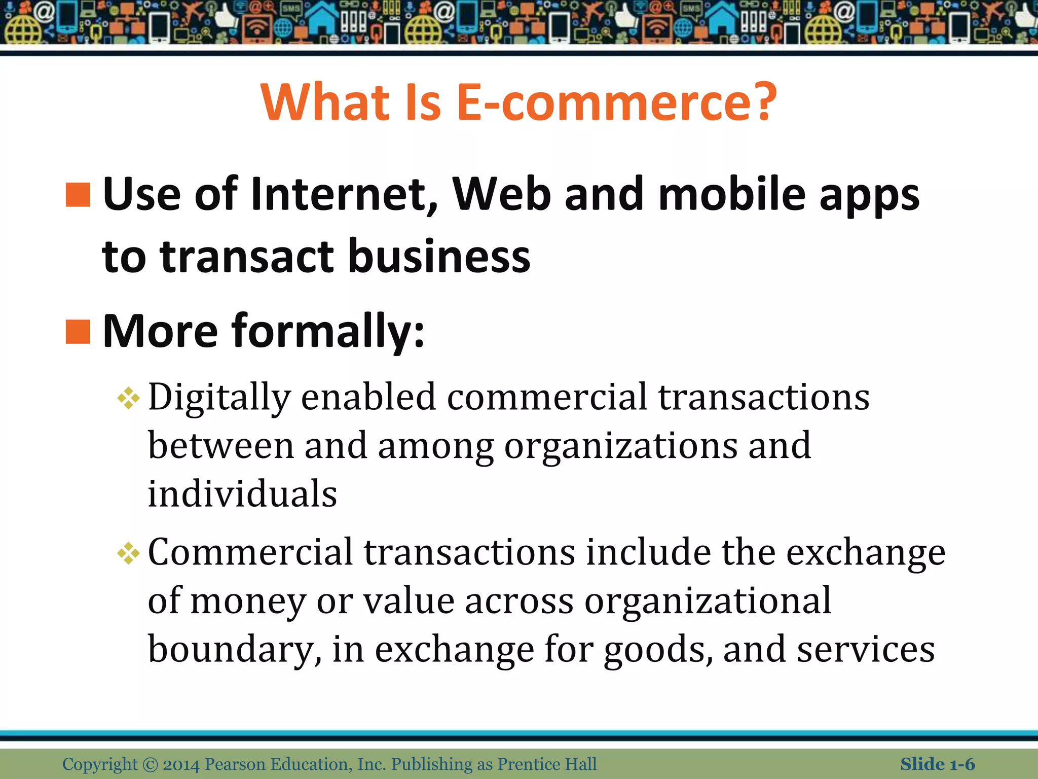 What Is E-commerce?
 Use of Internet, Web and mobile apps
to transact business
 More formally:
Digitally enabled commercial transactions
between and among organizations and
individuals
Commercial transactions include the exchange
of money or value across organizational
boundary, in exchange for goods, and services
Copyright © 2014 Pearson Education, Inc. Publishing as Prentice Hall Slide 1-6
 