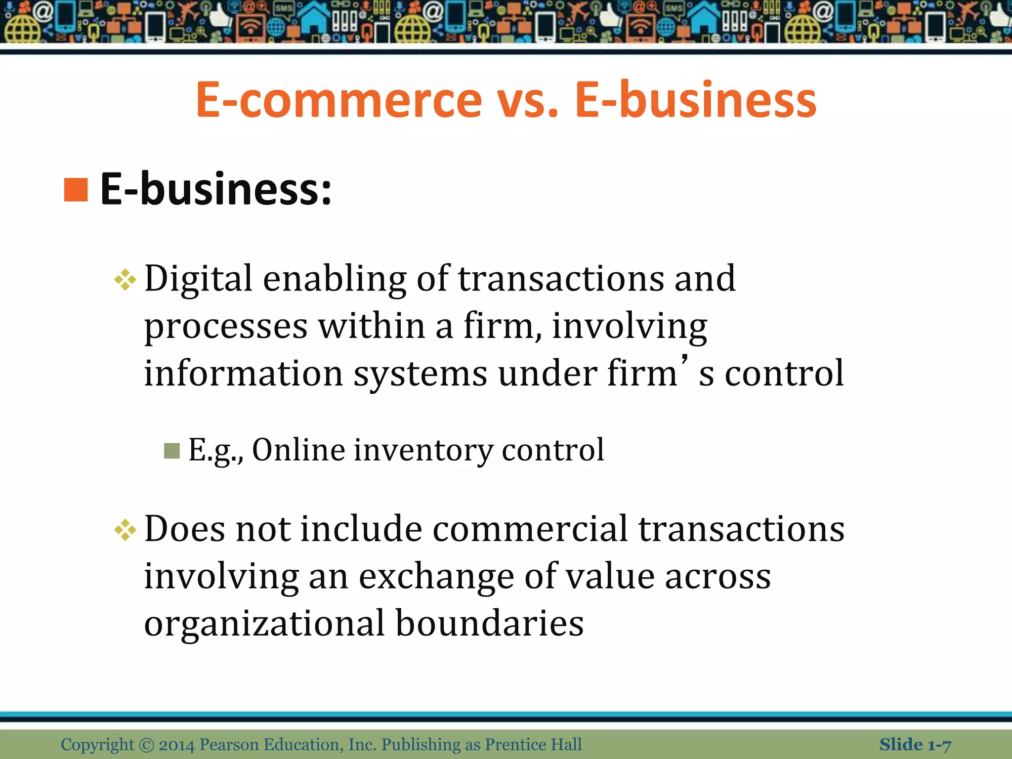 E-commerce vs. E-business
 E-business:
Digital enabling of transactions and
processes within a firm, involving
information systems under firm’s control
 E.g., Online inventory control
Does not include commercial transactions
involving an exchange of value across
organizational boundaries
Copyright © 2014 Pearson Education, Inc. Publishing as Prentice Hall Slide 1-7
 