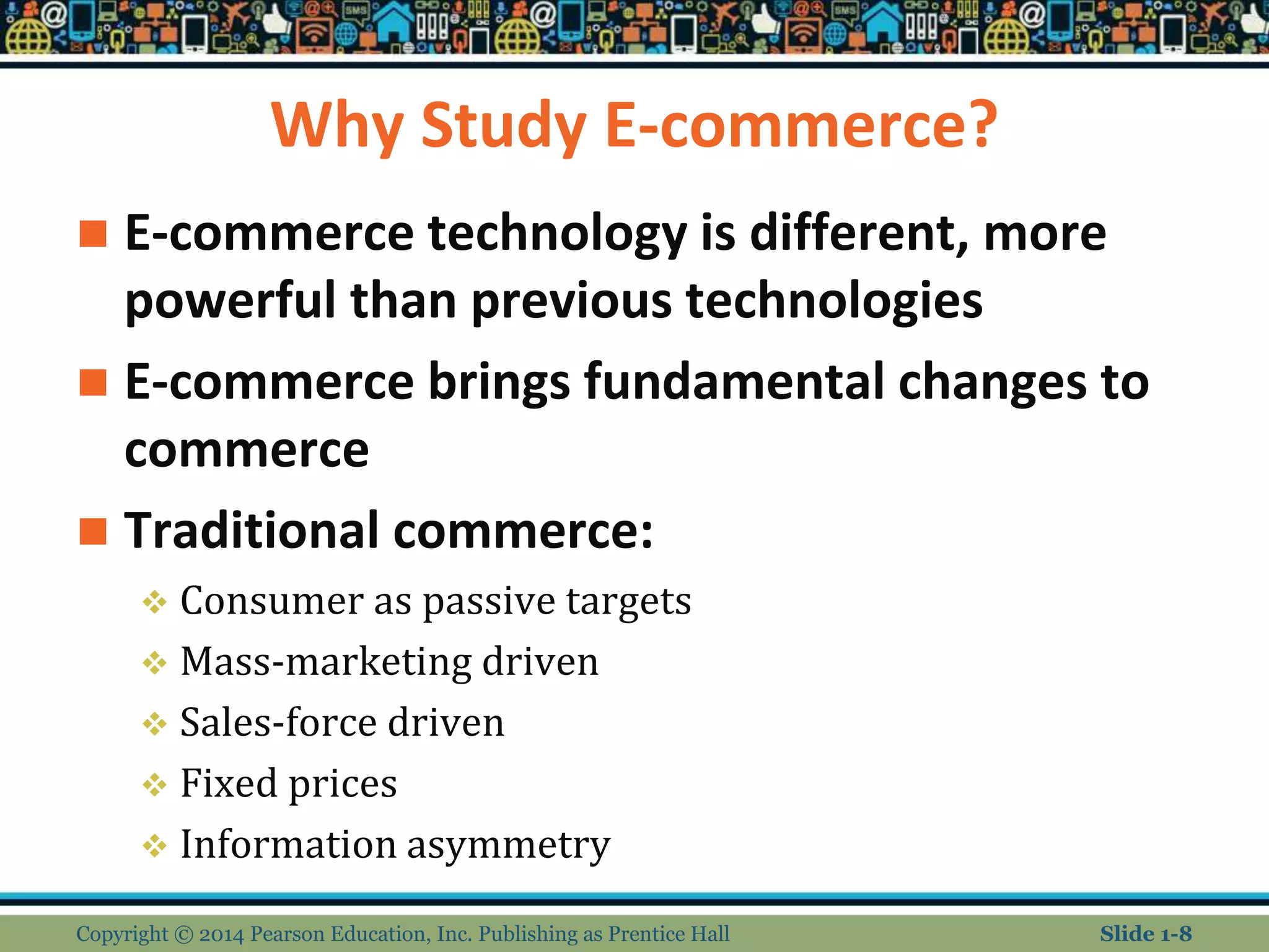 Why Study E-commerce?
 E-commerce technology is different, more
powerful than previous technologies
 E-commerce brings fundamental changes to
commerce
 Traditional commerce:
 Consumer as passive targets
 Mass-marketing driven
 Sales-force driven
 Fixed prices
 Information asymmetry
Copyright © 2014 Pearson Education, Inc. Publishing as Prentice Hall Slide 1-8
 