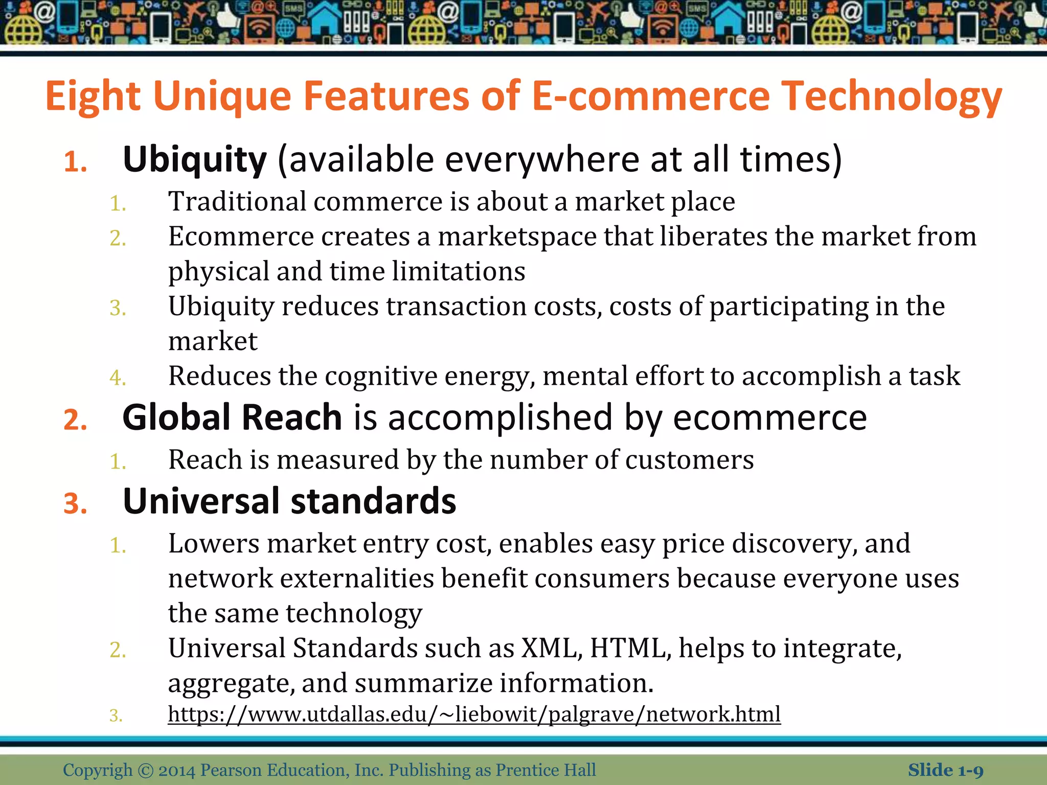 Eight Unique Features of E-commerce Technology
1. Ubiquity (available everywhere at all times)
1. Traditional commerce is about a market place
2. Ecommerce creates a marketspace that liberates the market from
physical and time limitations
3. Ubiquity reduces transaction costs, costs of participating in the
market
4. Reduces the cognitive energy, mental effort to accomplish a task
2. Global Reach is accomplished by ecommerce
1. Reach is measured by the number of customers
3. Universal standards
1. Lowers market entry cost, enables easy price discovery, and
network externalities benefit consumers because everyone uses
the same technology
2. Universal Standards such as XML, HTML, helps to integrate,
aggregate, and summarize information.
3. https://www.utdallas.edu/~liebowit/palgrave/network.html
Copyrigh © 2014 Pearson Education, Inc. Publishing as Prentice Hall Slide 1-9
 
