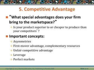 5. Competitive Advantage
 “What special advantages does your firm
bring to the marketspace?”
 Is your product superior to or cheaper to produce than
your competitors’?
 Important concepts:
 Asymmetries
 First-mover advantage, complementary resources
 Unfair competitive advantage
 Leverage
 Perfect markets
Copyright © 2014 Pearson Education, Inc. Publishing as Prentice Hall Slide 2-10
 