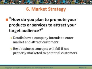 6. Market Strategy
 “How do you plan to promote your
products or services to attract your
target audience?”
Details how a company intends to enter
market and attract customers
Best business concepts will fail if not
properly marketed to potential customers
Copyright © 2014 Pearson Education, Inc. Publishing as Prentice Hall Slide 2-11
 