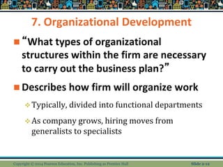 7. Organizational Development
 “What types of organizational
structures within the firm are necessary
to carry out the business plan?”
 Describes how firm will organize work
Typically, divided into functional departments
As company grows, hiring moves from
generalists to specialists
Copyright © 2014 Pearson Education, Inc. Publishing as Prentice Hall Slide 2-12
 