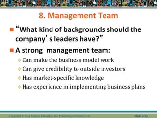8. Management Team
 “What kind of backgrounds should the
company’s leaders have?”
 A strong management team:
Can make the business model work
Can give credibility to outside investors
Has market-specific knowledge
Has experience in implementing business plans
Copyright © 2014 Pearson Education, Inc. Publishing as Prentice Hall Slide 2-13
 
