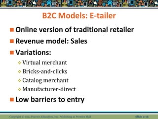 B2C Models: E-tailer
 Online version of traditional retailer
 Revenue model: Sales
 Variations:
Virtual merchant
Bricks-and-clicks
Catalog merchant
Manufacturer-direct
 Low barriers to entry
Copyright © 2014 Pearson Education, Inc. Publishing as Prentice Hall Slide 2-16
 