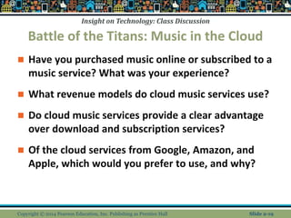 Insight on Technology: Class Discussion
Battle of the Titans: Music in the Cloud
 Have you purchased music online or subscribed to a
music service? What was your experience?
 What revenue models do cloud music services use?
 Do cloud music services provide a clear advantage
over download and subscription services?
 Of the cloud services from Google, Amazon, and
Apple, which would you prefer to use, and why?
Copyright © 2014 Pearson Education, Inc. Publishing as Prentice Hall Slide 2-19
 