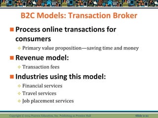B2C Models: Transaction Broker
 Process online transactions for
consumers
 Primary value proposition—saving time and money
 Revenue model:
 Transaction fees
 Industries using this model:
 Financial services
 Travel services
 Job placement services
Copyright © 2014 Pearson Education, Inc. Publishing as Prentice Hall Slide 2-21
 
