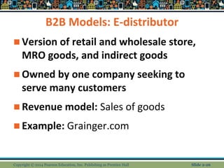 B2B Models: E-distributor
 Version of retail and wholesale store,
MRO goods, and indirect goods
 Owned by one company seeking to
serve many customers
 Revenue model: Sales of goods
 Example: Grainger.com
Copyright © 2014 Pearson Education, Inc. Publishing as Prentice Hall Slide 2-26
 