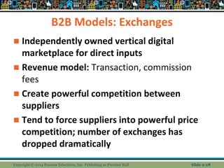 B2B Models: Exchanges
 Independently owned vertical digital
marketplace for direct inputs
 Revenue model: Transaction, commission
fees
 Create powerful competition between
suppliers
 Tend to force suppliers into powerful price
competition; number of exchanges has
dropped dramatically
Copyright © 2014 Pearson Education, Inc. Publishing as Prentice Hall Slide 2-28
 