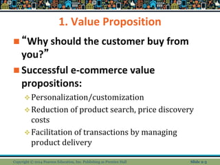1. Value Proposition
 “Why should the customer buy from
you?”
 Successful e-commerce value
propositions:
Personalization/customization
Reduction of product search, price discovery
costs
Facilitation of transactions by managing
product delivery
Copyright © 2014 Pearson Education, Inc. Publishing as Prentice Hall Slide 2-5
 