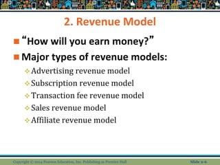 2. Revenue Model
 “How will you earn money?”
 Major types of revenue models:
Advertising revenue model
Subscription revenue model
Transaction fee revenue model
Sales revenue model
Affiliate revenue model
Copyright © 2014 Pearson Education, Inc. Publishing as Prentice Hall Slide 2-6
 