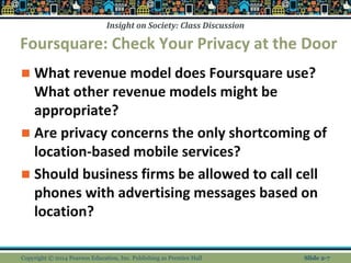 Insight on Society: Class Discussion
Foursquare: Check Your Privacy at the Door
 What revenue model does Foursquare use?
What other revenue models might be
appropriate?
 Are privacy concerns the only shortcoming of
location-based mobile services?
 Should business firms be allowed to call cell
phones with advertising messages based on
location?
Copyright © 2014 Pearson Education, Inc. Publishing as Prentice Hall Slide 2-7
 