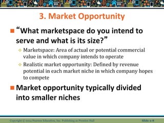 3. Market Opportunity
 “What marketspace do you intend to
serve and what is its size?”
 Marketspace: Area of actual or potential commercial
value in which company intends to operate
 Realistic market opportunity: Defined by revenue
potential in each market niche in which company hopes
to compete
 Market opportunity typically divided
into smaller niches
Copyright © 2014 Pearson Education, Inc. Publishing as Prentice Hall Slide 2-8
 