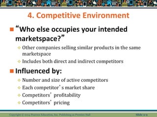 4. Competitive Environment
 “Who else occupies your intended
marketspace?”
 Other companies selling similar products in the same
marketspace
 Includes both direct and indirect competitors
 Influenced by:
 Number and size of active competitors
 Each competitor’s market share
 Competitors’ profitability
 Competitors’ pricing
Copyright © 2014 Pearson Education, Inc. Publishing as Prentice Hall Slide 2-9
 