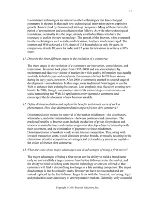 E-commerce technologies are similar to other technologies that have changed
commerce in the past in that each new technological innovation spawns explosive
growth characterized by thousands of start-up companies. Many of these fail in the
period of retrenchment and consolidation that follows. As with other technological
revolutions, eventually it is the large, already established firms who have the
resources to exploit the new technology. The growth of the Internet, when compared
to other technologies such as radio and television, has been much more rapid: The
Internet and Web achieved a 53% share of U.S households in only 10 years. In
comparison, it took 38 years for radio and 17 years for television to achieve a 30%
share.
11. Describe the three different stages in the evolution of e-commerce.
The three stages in the evolution of e-commerce are innovation, consolidation, and
reinvention. Invention took place from 1995–2000 and was characterized by
excitement and idealistic visions of markets in which quality information was equally
available to both buyers and merchants. E-commerce did not fulfill these visions
during its early years, however. After 2000, e-commerce entered its second stage of
development—consolidation. In this stage, more traditional firms began to use the
Web to enhance their existing businesses. Less emphasis was placed on creating new
brands. In 2006, though, e-commerce entered its current stage—reinvention—as
social networking and Web 2.0 applications reinvigorated e-commerce and
encouraged the development of new business models.
12. Define disintermediation and explain the benefits to Internet users of such a
phenomenon. How does disintermediation impact friction-free commerce?
Disintermediation means the removal of the market middlemen—the distributors,
wholesalers, and other intermediaries—between producers and consumers. The
predicted benefits to Internet users include the decline of prices for products and
services as manufacturers and content originators develop a direct relationship with
their customers, and the elimination of payments to these middlemen.
Disintermediation of markets would create intense competition. This, along with
lowered transaction costs, would eliminate product brands, eventually resulting in the
elimination of unfair competitive advantages and extraordinary returns on capital—
the vision of friction-free commerce.
13. What are some of the major advantages and disadvantages of being a first mover?
The major advantages of being a first mover are the ability to build a brand name
early on and establish a large customer base before followers enter the market, and
the ability to build switching costs into the technology or services offered so that
customers will find it discomfiting to change to a late entering competitor. The major
disadvantage is that historically, many first movers have not succeeded and are
instead replaced by the fast follower, larger firms with the financial, marketing, legal,
and production assets necessary to develop mature markets. Generally, only a handful
Copyright © 2015 Pearson Education, Inc.
10
 