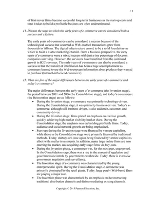of first mover firms become successful long-term businesses as the start-up costs and
time it takes to build a profitable business are often underestimated.
14. Discuss the ways in which the early years of e-commerce can be considered both a
success and a failure.
The early years of e-commerce can be considered a success because of the
technological success that occurred as Web-enabled transactions grew from
thousands to billions. The digital infrastructure proved to be a solid foundation on
which to build a viable marketing channel. From a business perspective, the early
years of e-commerce were a mixed success with just a tiny percentage of dot.com
companies surviving. However, the survivors have benefited from the continued
growth in B2C revenues. The early years of e-commerce can also be considered a
success in that the transfer of information has been a huge accomplishment as
consumers learned to use the Web to procure information about products they wanted
to purchase (Internet-influenced commerce).
15. What are five of the major differences between the early years of e-commerce and
today’s e-commerce?
The major differences between the early years of e-commerce (the Invention stage),
the period between 2001 and 2006 (the Consolidation stage), and today’s e-commerce
(the Reinvention stage) are as follows:
• During the Invention stage, e-commerce was primarily technology-driven.
During the Consolidation stage, it was primarily business-driven. Today’s e-
commerce, although still business-driven, is also audience, customer, and
community-driven.
• During the Invention stage, firms placed an emphasis on revenue growth,
quickly achieving high market visibility/market share. During the
Consolidation stage, the emphasis was on building profitable firms. Today,
audience and social network growth are being emphasized.
• Start-ups during the Invention stage were financed by venture capitalists,
while those in the Consolidation stage were primarily financed by traditional
methods. Today, startups are once again being financed by venture capitalists,
albeit with smaller investments. In addition, many large online firms are now
entering the market, and acquiring early stage firms via buy-outs.
• During the Invention phase, e-commerce was, for the most part, ungoverned.
In the Consolidation stage, there was a rise in the amount of regulation and
governmental controls by governments worldwide. Today, there is extensive
government regulation and surveillance.
• The Invention stage of e-commerce was characterized by the young
entrepreneurial spirit. During the Consolidation stage, e-commerce was
primarily dominated by the retail giants. Today, large purely Web-based firms
are playing a major role.
• The Invention phase was characterized by an emphasis on deconstructing
traditional distribution channels and disintermediating existing channels.
Copyright © 2015 Pearson Education, Inc.
11
 