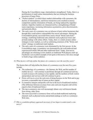 During the Consolidation stage, intermediaries strengthened. Today, there is a
proliferation of small online intermediaries that are renting the business
processes of larger firms.
• “Perfect markets” in which direct market relationships with consumers, the
decline of intermediaries, and lower transaction costs resulted in intense
competition and the elimination of brands, are being replaced by imperfect
markets. Imperfect markets are characterized by a strengthening of brand
name importance, increasing information asymmetries, price discrimination,
and network effects.
• The early years of e-commerce saw an infusion of pure online businesses that
thought they could achieve unassailable first mover advantages. During the
Consolidation period, successful firms used a mixed “bricks-and-clicks”
strategy, combining traditional sales channels such as physical stores and
printed catalogs with online efforts. Today, there is a return of pure online
strategies in new markets, as well as continuing extension of the “bricks and
clicks” strategy in traditional retail markets.
• The early years of e-commerce were dominated by the first movers. In the
Consolidation stage, e-commerce was dominated by the well-endowed and
experienced Fortune 500 and other traditional firms. Today, first-mover
advantages are returning in new markets as traditional Web players catch up.
Facebook is an excellent example of not-quite-a-first mover, but close enough
to build a huge online audience.
16. What factors will help define the future of e-commerce over the next five years?
The factors that will help define the future of e-commerce over the next five years
include:
• The technology of e-commerce—the Internet, the Web, and the number of
mobile devices—will continue to proliferate through all commercial activity;
overall revenues will continue to rise rapidly; and the numbers of both visitors
and products and services sold will continue to grow.
• Prices will rise to cover the real costs of doing business on the Web and to pay
investors a reasonable rate of return on their capital.
• E-commerce margins and profits will rise to the level of traditional retailers.
(The difference between revenues from sales and cost of goods sold will be
equal to that of traditional firms.)
• The top e-commerce sites will increasingly obtain very well-known brands
from strong, older firms.
• The most successful e-commerce firms will use both traditional marketing
channels such as physical stores and printed catalogs as well as e-commerce
Web sites.
17. Why is a multidisciplinary approach necessary if one hopes to understand e-com-
merce?
Copyright © 2015 Pearson Education, Inc.
12
 