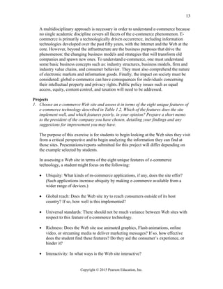 A multidisciplinary approach is necessary in order to understand e-commerce because
no single academic discipline covers all facets of the e-commerce phenomenon. E-
commerce is primarily a technologically driven occurrence, including information
technologies developed over the past fifty years, with the Internet and the Web at the
core. However, beyond the infrastructure are the business purposes that drive the
phenomenon: the changing business models and strategies that will transform old
companies and spawn new ones. To understand e-commerce, one must understand
some basic business concepts such as: industry structures, business models, firm and
industry value chains, and consumer behavior. They must also comprehend the nature
of electronic markets and information goods. Finally, the impact on society must be
considered: global e-commerce can have consequences for individuals concerning
their intellectual property and privacy rights. Public policy issues such as equal
access, equity, content control, and taxation will need to be addressed.
Projects
1. Choose an e-commerce Web site and assess it in terms of the eight unique features of
e-commerce technology described in Table 1.2. Which of the features does the site
implement well, and which features poorly, in your opinion? Prepare a short memo
to the president of the company you have chosen, detailing your findings and any
suggestions for improvement you may have.
The purpose of this exercise is for students to begin looking at the Web sites they visit
from a critical perspective and to begin analyzing the information they can find at
those sites. Presentations/reports submitted for this project will differ depending on
the example selected by students.
In assessing a Web site in terms of the eight unique features of e-commerce
technology, a student might focus on the following:
• Ubiquity: What kinds of m-commerce applications, if any, does the site offer?
(Such applications increase ubiquity by making e-commerce available from a
wider range of devices.)
• Global reach: Does the Web site try to reach consumers outside of its host
country? If so, how well is this implemented?
• Universal standards: There should not be much variance between Web sites with
respect to this feature of e-commerce technology.
• Richness: Does the Web site use animated graphics, Flash animations, online
video, or streaming media to deliver marketing messages? If so, how effective
does the student find these features? Do they aid the consumer’s experience, or
hinder it?
• Interactivity: In what ways is the Web site interactive?
Copyright © 2015 Pearson Education, Inc.
13
 