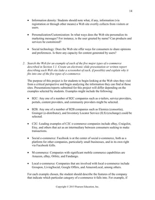 • Information density: Students should note what, if any, information (via
registration or through other means) a Web site overtly collects from visitors or
users.
• Personalization/Customization: In what ways does the Web site personalize its
marketing messages? For instance, is the user greeted by name? Can products and
services be customized?
• Social technology: Does the Web site offer ways for consumers to share opinions
and preferences. Is there any capacity for content generated by users?
2. Search the Web for an example of each of the five major types of e-commerce
described in Section 1.1. Create an electronic slide presentation or written report
describing each Web site (take a screenshot of each, if possible) and explain why it
fits into one of the five types of e-commerce.
The purpose of this project is for students to begin looking at the Web sites they visit
from a critical perspective and begin analyzing the information they can find at those
sites. Presentations/reports submitted for this project will differ depending on the
examples selected by students. Examples might include the following:
• B2C: Any one of a number of B2C companies such as e-tailers, service providers,
portals, content providers, and community providers might be selected.
• B2B: Any one of a number of B2B companies such as Elemica (consortia),
Grainger (e-distributor), and Inventory Locator Service (ILS) (exchange) could be
selected.
• C2C: Leading examples of C2C e-commerce companies include eBay, Craigslist,
Etsy, and others that act as an intermediary between consumers seeking to make
transactions.
• Social e-commerce: Facebook is at the center of social e-commerce, both as a
platform for other companies, particularly small businesses, and in its own right
via Facebook Gifts.
• M-commerce: Companies with significant mobile commerce capabilities are
Amazon, eBay, Orbitz, and Fandango.
• Local e-commerce: Companies that are involved with local e-commerce include
Groupon, LivingSocial, Google Offers, and AmazonLocal, among others.
For each example chosen, the student should describe the features of the company
that indicate which particular category of e-commerce it falls into. For example, if
Copyright © 2015 Pearson Education, Inc.
14
 