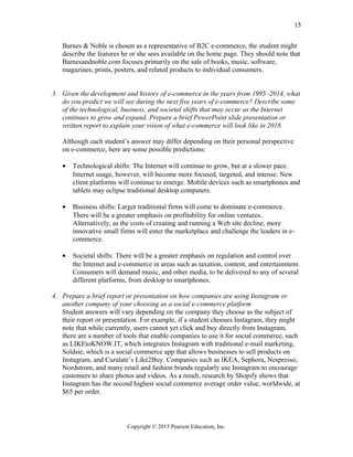Barnes & Noble is chosen as a representative of B2C e-commerce, the student might
describe the features he or she sees available on the home page. They should note that
Barnesandnoble.com focuses primarily on the sale of books, music, software,
magazines, prints, posters, and related products to individual consumers.
3. Given the development and history of e-commerce in the years from 1995–2014, what
do you predict we will see during the next five years of e-commerce? Describe some
of the technological, business, and societal shifts that may occur as the Internet
continues to grow and expand. Prepare a brief PowerPoint slide presentation or
written report to explain your vision of what e-commerce will look like in 2018.
Although each student’s answer may differ depending on their personal perspective
on e-commerce, here are some possible predictions:
• Technological shifts: The Internet will continue to grow, but at a slower pace.
Internet usage, however, will become more focused, targeted, and intense. New
client platforms will continue to emerge. Mobile devices such as smartphones and
tablets may eclipse traditional desktop computers.
• Business shifts: Larger traditional firms will come to dominate e-commerce.
There will be a greater emphasis on profitability for online ventures.
Alternatively, as the costs of creating and running a Web site decline, more
innovative small firms will enter the marketplace and challenge the leaders in e-
commerce.
• Societal shifts: There will be a greater emphasis on regulation and control over
the Internet and e-commerce in areas such as taxation, content, and entertainment.
Consumers will demand music, and other media, to be delivered to any of several
different platforms, from desktop to smartphones.
4. Prepare a brief report or presentation on how companies are using Instagram or
another company of your choosing as a social e-commerce platform
Student answers will vary depending on the company they choose as the subject of
their report or presentation. For example, if a student chooses Instagram, they might
note that while currently, users cannot yet click and buy directly from Instagram,
there are a number of tools that enable companies to use it for social commerce, such
as LIKEtoKNOW.IT, which integrates Instagram with traditional e-mail marketing,
Soldsie, which is a social commerce app that allows businesses to sell products on
Instagram, and Curalate’s Like2Buy. Companies such as IKEA, Sephora, Nespresso,
Nordstrom, and many retail and fashion brands regularly use Instagram to encourage
customers to share photos and videos. As a result, research by Shopify shows that
Instagram has the second highest social commerce average order value, worldwide, at
$65 per order.
Copyright © 2015 Pearson Education, Inc.
15
 
