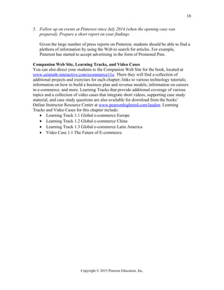 5. Follow up on events at Pinterest since July 2014 (when the opening case was
prepared). Prepare a short report on your findings.
Given the large number of press reports on Pinterest, students should be able to find a
plethora of information by using the Web to search for articles. For example,
Pinterest has started to accept advertising in the form of Promoted Pins.
Companion Web Site, Learning Tracks, and Video Cases
You can also direct your students to the Companion Web Site for the book, located at
www.azimuth-interactive.com/ecommerce11e. There they will find a collection of
additional projects and exercises for each chapter; links to various technology tutorials;
information on how to build a business plan and revenue models; information on careers
in e-commerce, and more. Learning Tracks that provide additional coverage of various
topics and a collection of video cases that integrate short videos, supporting case study
material, and case study questions are also available for download from the books’
Online Instructor Resource Center at www.pearsonhighered.com/laudon. Learning
Tracks and Video Cases for this chapter include:
• Learning Track 1.1 Global e-commerce Europe
• Learning Track 1.2 Global e-commerce China
• Learning Track 1.3 Global e-commerce Latin America
• Video Case 1.1 The Future of E-commerce
Copyright © 2015 Pearson Education, Inc.
16
 