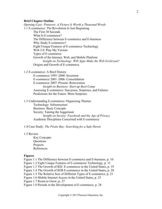 Brief Chapter Outline
Opening Case: Pinterest: A Picture Is Worth a Thousand Words
1.1 E-commerce: The Revolution Is Just Beginning
The First 30 Seconds
What Is E-commerce?
The Difference between E-commerce and E-business
Why Study E-commerce?
Eight Unique Features of E-commerce Technology
Web 2.0: Play My Version
Types of E-commerce
Growth of the Internet, Web, and Mobile Platform
Insight on Technology: Will Apps Make the Web Irrelevant?
Origins and Growth of E-commerce
1.2 E-commerce: A Brief History
E-commerce 1995–2000: Invention
E-commerce 2001–2006: Consolidation
E-commerce 2007–Present: Reinvention
Insight on Business: Start-up Boot Camp
Assessing E-commerce: Successes, Surprises, and Failures
Predictions for the Future: More Surprises
1.3 Understanding E-commerce: Organizing Themes
Technology: Infrastructure
Business: Basic Concepts
Society: Taming the Juggernaut
Insight on Society: Facebook and the Age of Privacy
Academic Disciplines Concerned with E-commerce
1.4 Case Study: The Pirate Bay: Searching for a Safe Haven
1.5 Review
Key Concepts
Questions
Projects
References
Figures
Figure 1.1 The Difference between E-commerce and E-business, p. 10
Figure 1.2 Eight Unique Features of E-commerce Technology, p. 11
Figure 1.3 The Growth of B2C E-commerce in the United States, p. 19
Figure 1.4 The Growth of B2B E-commerce in the United States, p. 20
Figure 1.5 The Relative Size of Different Types of E-commerce, p. 21
Figure 1.6 Mobile Internet Access in the United States, p. 23
Figure 1.7 Room to Grow, p. 27
Figure 1.8 Periods in the Development of E-commerce, p. 28
Copyright © 2015 Pearson Education, Inc.
2
 