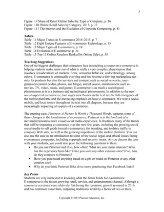 Figure 1.9 Share of Retail Online Sales by Type of Company, p. 36
Figure 1.10 Online Retail Sales by Category, 2013, p. 37
Figure 1.11 The Internet and the Evolution of Corporate Computing, p. 41
Tables
Table 1.1 Major Trends in E-commerce 2014–2015, p. 7
Table 1.2 Eight Unique Features of E-commerce Technology, p. 15
Table 1.3 Major Types of E-commerce, p. 18
Table 1.4 Evolution of E-commerce, p. 34
Table 1.5 Top 15 Online Retailers Ranked by Online Sales, p. 38
Teaching Suggestions
One of the biggest challenges that instructors face in teaching a course on e-commerce is
helping students make sense out of what is really a very complex phenomenon that
involves considerations of markets, firms, consumer behavior, and technology, among
others. E-commerce is continually evolving and has become a thriving marketplace not
only for products but also for services and content, such as social networks, user-
generated content (video, photos, and blogs), and of course, entertainment such as
movies, TV, video, music, and games. E-commerce is as much a sociological
phenomenon as it is a business and technological phenomenon. In addition to the new
social aspect of e-commerce, two major new themes in the text are the full emergence of
the mobile platform, and the increasing emphasis on local e-commerce. We weave social,
mobile, and local topics throughout the text into all chapters, because they are
increasingly impacting all aspects of e-commerce.
The opening case, Pinterest: A Picture Is Worth a Thousand Words, captures some of
these changes in the foundations of e-commerce. Pinterest is at the forefront of a
movement toward a more visual social media experience. It illustrates many of the trends
that will be impacting e-commerce over the new few years, including the growing use of
social media to sell goods (social e-commerce), for branding, and to drive traffic to
company Web sites, as well as the growing importance of the mobile platform. You can
also use the case as an introduction to some of the social, legal, and ethical issues facing
e-commerce companies, including copyright and security issues. As you discuss the case
with your students, you could also pose the following questions to them:
• Do you use Pinterest and if so, how often? What are your main interests? What
has the experience been like? Have you used any other curation sites? If so, how
do they compare to Pinterest?
• Have you purchased anything based on a pin or board on Pinterest or any other
curation site?
• Why do you think Pinterest links drive more purchasing than Facebook links?
Key Points
Students are very interested in knowing what the future holds for e-commerce.
E-commerce is the fastest growing retail, service, and entertainment channel. Although e-
commerce revenues were relatively flat during the recession, growth resumed in 2010,
and has continued since then, outpacing traditional retail by a factor of two or three.
Copyright © 2015 Pearson Education, Inc.
3
 
