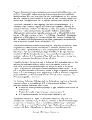 There are thousands of job opportunities in e-commerce as traditional firms move onto
the Web. You should let students know that the e-commerce revolution is still in the
beginning phases. They may have missed the early tumultuous years, but there are many
powerful, commercial, and technological forces that will push e-commerce along in the
next decades. To emphasize this, you can highlight the bullet points noted in Table 1.1.
Much of the first chapter is aimed at getting some basic definitions straight. The e-
commerce field is filled with language that some students might find confusing. We
distinguish between e-commerce and e-business to set the focus clearly on commercial
transactions over the Internet. It’s also important for students to understand the
differences between the various types of e-commerce, such as B2C and B2B. A short
preview of this topic is covered on pages 17 to 20. Figure 1.5 graphically illustrates the
relative size of different types of e-commerce, to help drive home the point that while
B2C, and social-mobile-local e-commerce may be the types students are most familiar
with, or hear about the most, they are all dwarfed by B2B.
Many students (and some of our colleagues) may ask, “Why study e-commerce?” when
we generally do not have courses on other types of commerce, like sales over the
television. Here’s a good opportunity to show students just how different Internet
technology is from previous technologies. Pages 11 to 15 cover this topic. We use a
variation of Table 1.2 throughout the text in various contexts, so it’s a good idea to
familiarize students with it. Ask students if they think some dimension is missing from
the table, or to compare these features with, say, television.
Pages 21 to 26 briefly discuss the growth of the Internet, Web, and mobile platform. This
is a good time to introduce changes in client platforms, operating systems, and
particularly, mobile devices as technologies that are spurring access to the Internet.
Figure 1.6 highlights the growing use of mobile devices to access the Internet. The top
part of the graphic shows the increase in the number of people using mobile phones and
tablets to do so, the middle part shows the percentage of the U.S. population using mobile
phones and tablets, and the bottom part shows the total U.S. mobile connections – in
2014, an average of 1.14 per person.
The Insight on Technology: Will Apps Make the Web Irrelevant case looks at the rise in
importance of apps as compared to the Web in the e-commerce landscape. Class
discussion questions for this case might include:
• What are the advantages and disadvantages of apps, compared with Web sites, for
mobile users?
• What are the benefits of apps for content owners and creators?
• Will apps eventually make the Web irrelevant? Why or why not?
An important distinction in Chapter 1 is the contrast between the early years of e-
commerce and e-commerce today. We discuss e-commerce in the context of three stages:
an early period of invention, a period of consolidation, and then today’s e-commerce,
which we refer to as a period of “reinvention.” Figure 1.8 places these periods along a
timeline, while Table 1.4 describes the key dimensions of each of these periods.
Copyright © 2015 Pearson Education, Inc.
4
 