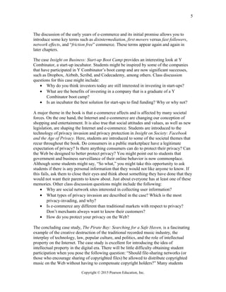 The discussion of the early years of e-commerce and its initial promise allows you to
introduce some key terms such as disintermediation, first movers versus fast followers,
network effects, and “friction free” commerce. These terms appear again and again in
later chapters.
The case Insight on Business: Start-up Boot Camp provides an interesting look at Y
Combinator, a start-up incubator. Students might be inspired by some of the companies
that have participated in Y Combinator’s boot camp and are now significant successes,
such as Dropbox, Airbnb, Scribd, and Codecademy, among others. Class discussion
questions for this case might include:
• Why do you think investors today are still interested in investing in start-ups?
• What are the benefits of investing in a company that is a graduate of a Y
Combinator boot camp?
• Is an incubator the best solution for start-ups to find funding? Why or why not?
A major theme in the book is that e-commerce affects and is affected by many societal
forces. On the one hand, the Internet and e-commerce are changing our conception of
shopping and entertainment. It is also true that social attitudes and values, as well as new
legislation, are shaping the Internet and e-commerce. Students are introduced to the
technology of privacy invasion and privacy protection in Insight on Society: Facebook
and the Age of Privacy. Here, students are introduced to some of the societal themes that
recur throughout the book. Do consumers in a public marketplace have a legitimate
expectation of privacy? Is there anything consumers can do to protect their privacy? Can
the Web be designed to better protect privacy? You might point out to students that
government and business surveillance of their online behavior is now commonplace.
Although some students might say, “So what,” you might take this opportunity to ask
students if there is any personal information that they would not like anyone to know. If
this fails, ask them to close their eyes and think about something they have done that they
would not want their parents to know about. Just about everyone has at least one of these
memories. Other class discussion questions might include the following:
• Why are social network sites interested in collecting user information?
• What types of privacy invasion are described in the case? Which is the most
privacy-invading, and why?
• Is e-commerce any different than traditional markets with respect to privacy?
Don’t merchants always want to know their customers?
• How do you protect your privacy on the Web?
The concluding case study, The Pirate Bay: Searching for a Safe Haven, is a fascinating
example of the creative destruction of the traditional recorded music industry, the
interplay of technology, law, popular culture, and politics, and the role of intellectual
property on the Internet. The case study is excellent for introducing the idea of
intellectual property in the digital era. There will be little difficulty obtaining student
participation when you pose the following question: “Should file-sharing networks (or
those who encourage sharing of copyrighted files) be allowed to distribute copyrighted
music on the Web without having to compensate copyright holders?” Many students
Copyright © 2015 Pearson Education, Inc.
5
 