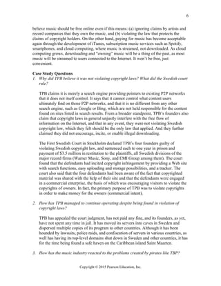 believe music should be free online even if this means: (a) ignoring claims by artists and
record companies that they own the music, and (b) violating the law that protects the
claims of copyright holders. On the other hand, paying for music has become acceptable
again through the development of iTunes, subscription music services such as Spotify,
smartphones, and cloud computing, where music is streamed, not downloaded. As cloud
computing grows, downloading and “owning” music will be a thing of the past, as most
music will be streamed to users connected to the Internet. It won’t be free, just
convenient.
Case Study Questions
1. Why did TPB believe it was not violating copyright laws? What did the Swedish court
rule?
TPB claims it is merely a search engine providing pointers to existing P2P networks
that it does not itself control. It says that it cannot control what content users
ultimately find on those P2P networks, and that it is no different from any other
search engine, such as Google or Bing, which are not held responsible for the content
found on sites listed in search results. From a broader standpoint, TPB’s founders also
claim that copyright laws in general unjustly interfere with the free flow of
information on the Internet, and that in any event, they were not violating Swedish
copyright law, which they felt should be the only law that applied. And they further
claimed they did not encourage, incite, or enable illegal downloading.
The First Swedish Court in Stockholm declared TPB’s four founders guilty of
violating Swedish copyright law, and sentenced each to one year in prison and
payment of $3.5 million in restitution to the plaintiffs, all Swedish divisions of the
major record firms (Warner Music, Sony, and EMI Group among them). The court
found that the defendants had incited copyright infringement by providing a Web site
with search functions, easy uploading and storage possibilities, and a tracker. The
court also said that the four defendants had been aware of the fact that copyrighted
material was shared with the help of their site and that the defendants were engaged
in a commercial enterprise, the basis of which was encouraging visitors to violate the
copyrights of owners. In fact, the primary purpose of TPB was to violate copyrights
in order to make money for the owners (commercial intent).
2. How has TPB managed to continue operating despite being found in violation of
copyright laws?
TPB has appealed the court judgment, has not paid any fine, and its founders, as yet,
have not spent any time in jail. It has moved its servers into caves in Sweden and
dispersed multiple copies of its program to other countries. Although it has been
hounded by lawsuits, police raids, and confiscation of servers in various countries, as
well has having its top-level domains shut down in Sweden and other countries, it has
for the time being found a safe haven on the Caribbean island Saint Maarten.
3. How has the music industry reacted to the problems created by pirates like TBP?
Copyright © 2015 Pearson Education, Inc.
6
 