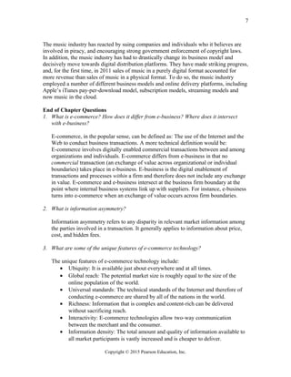 The music industry has reacted by suing companies and individuals who it believes are
involved in piracy, and encouraging strong government enforcement of copyright laws.
In addition, the music industry has had to drastically change its business model and
decisively move towards digital distribution platforms. They have made striking progress,
and, for the first time, in 2011 sales of music in a purely digital format accounted for
more revenue than sales of music in a physical format. To do so, the music industry
employed a number of different business models and online delivery platforms, including
Apple’s iTunes pay-per-download model, subscription models, streaming models and
now music in the cloud.
End of Chapter Questions
1. What is e-commerce? How does it differ from e-business? Where does it intersect
with e-business?
E-commerce, in the popular sense, can be defined as: The use of the Internet and the
Web to conduct business transactions. A more technical definition would be:
E-commerce involves digitally enabled commercial transactions between and among
organizations and individuals. E-commerce differs from e-business in that no
commercial transaction (an exchange of value across organizational or individual
boundaries) takes place in e-business. E-business is the digital enablement of
transactions and processes within a firm and therefore does not include any exchange
in value. E-commerce and e-business intersect at the business firm boundary at the
point where internal business systems link up with suppliers. For instance, e-business
turns into e-commerce when an exchange of value occurs across firm boundaries.
2. What is information asymmetry?
Information asymmetry refers to any disparity in relevant market information among
the parties involved in a transaction. It generally applies to information about price,
cost, and hidden fees.
3. What are some of the unique features of e-commerce technology?
The unique features of e-commerce technology include:
• Ubiquity: It is available just about everywhere and at all times.
• Global reach: The potential market size is roughly equal to the size of the
online population of the world.
• Universal standards: The technical standards of the Internet and therefore of
conducting e-commerce are shared by all of the nations in the world.
• Richness: Information that is complex and content-rich can be delivered
without sacrificing reach.
• Interactivity: E-commerce technologies allow two-way communication
between the merchant and the consumer.
• Information density: The total amount and quality of information available to
all market participants is vastly increased and is cheaper to deliver.
Copyright © 2015 Pearson Education, Inc.
7
 