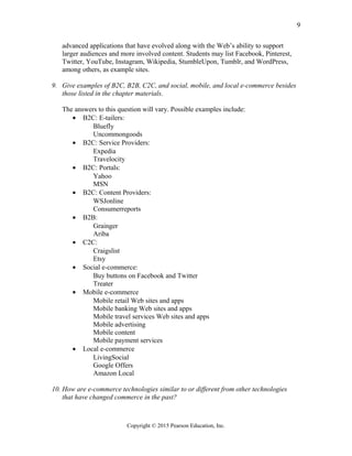 advanced applications that have evolved along with the Web’s ability to support
larger audiences and more involved content. Students may list Facebook, Pinterest,
Twitter, YouTube, Instagram, Wikipedia, StumbleUpon, Tumblr, and WordPress,
among others, as example sites.
9. Give examples of B2C, B2B, C2C, and social, mobile, and local e-commerce besides
those listed in the chapter materials.
The answers to this question will vary. Possible examples include:
• B2C: E-tailers:
Bluefly
Uncommongoods
• B2C: Service Providers:
Expedia
Travelocity
• B2C: Portals:
Yahoo
MSN
• B2C: Content Providers:
WSJonline
Consumerreports
• B2B:
Grainger
Ariba
• C2C:
Craigslist
Etsy
• Social e-commerce:
Buy buttons on Facebook and Twitter
Treater
• Mobile e-commerce
Mobile retail Web sites and apps
Mobile banking Web sites and apps
Mobile travel services Web sites and apps
Mobile advertising
Mobile content
Mobile payment services
• Local e-commerce
LivingSocial
Google Offers
Amazon Local
10. How are e-commerce technologies similar to or different from other technologies
that have changed commerce in the past?
Copyright © 2015 Pearson Education, Inc.
9
 