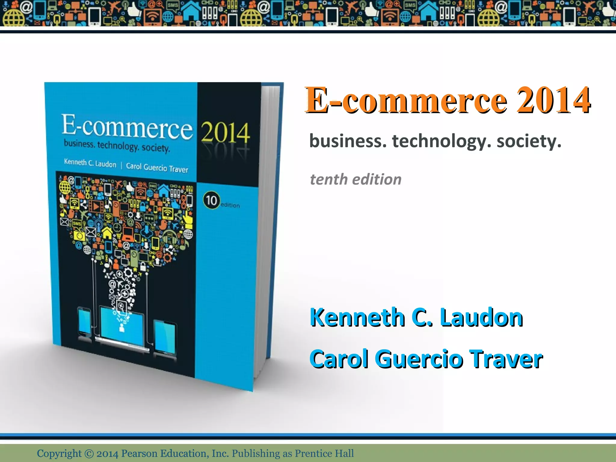 E-commerce 2014 
business. technology. society. 
tenth edition 
KKeennnneetthh CC.. LLaauuddoonn 
CCaarrooll GGuueerrcciioo TTrraavveerr 
CCooppyyrriigghhtt © 22001144 PPeeaarrssoonn EEdduuccaattiioonn,, IInncc.. Publishing as Prentice Hall 
 